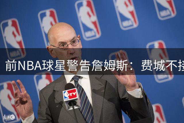 前NBA球星警告詹姆斯：费城不接受消极比赛 球迷会教你做人
