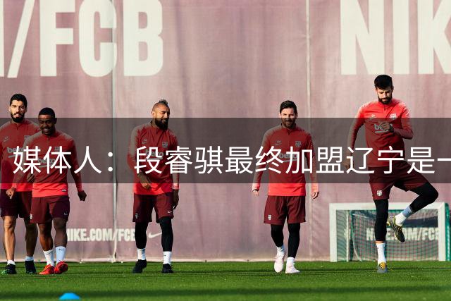 媒体人：段睿骐最终加盟辽宁是一个三赢局面 辽宁复兴指日可待